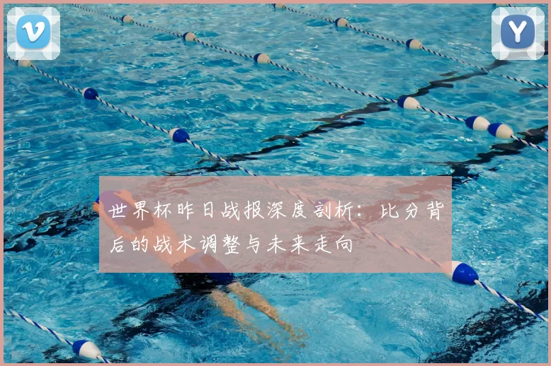 世界杯昨日战报深度剖析:比分背后的战术调整与未来走向