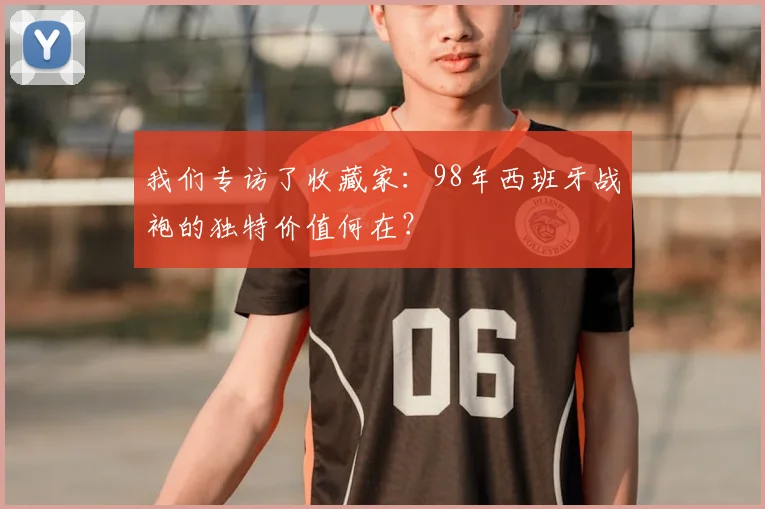 我们专访了收藏家:98年西班牙战袍的独特价值何在?