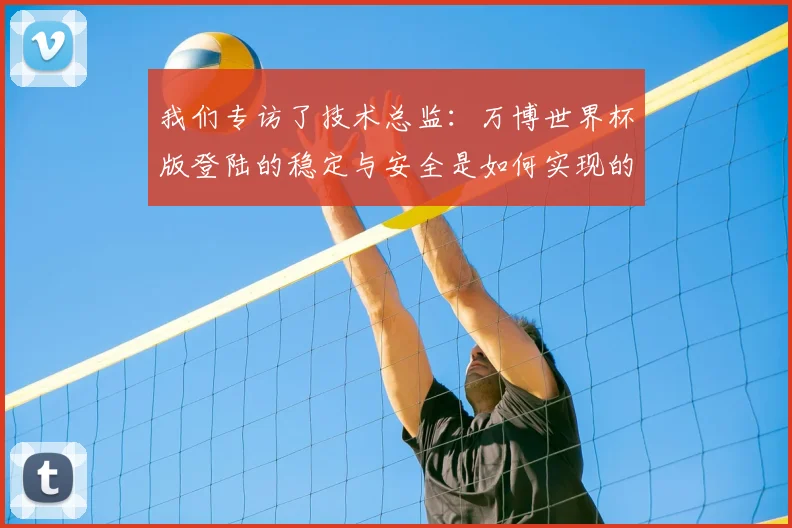 我们专访了技术总监：万博世界杯版登陆的稳定与安全是如何实现的