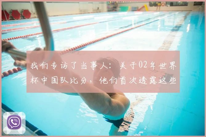 我们专访了当事人:关于02年世界杯中国队比分,他们首次透露这些细节