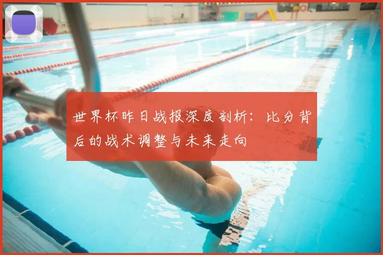 世界杯昨日战报深度剖析:比分背后的战术调整与未来走向