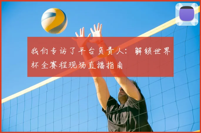 我们专访了平台负责人：解锁世界杯全赛程现场直播指南